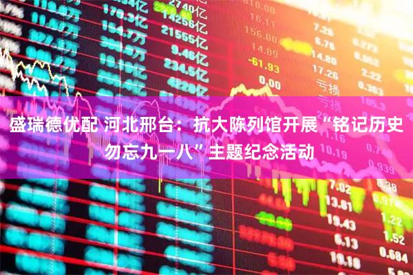 盛瑞德优配 河北邢台：抗大陈列馆开展“铭记历史 勿忘九一八”主题纪念活动