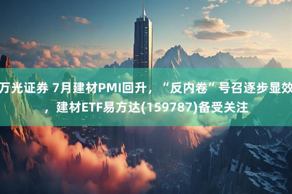 万光证券 7月建材PMI回升，“反内卷”号召逐步显效，建材ETF易方达(159787)备受关注