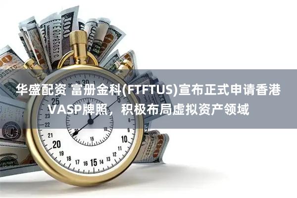 华盛配资 富册金科(FTFTUS)宣布正式申请香港VASP牌照，积极布局虚拟资产领域