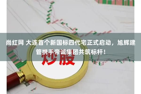 尚红网 大连首个新国标四代宅正式启动，旭辉建管携手帝诚集团共筑标杆！
