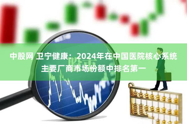中股网 卫宁健康：2024年在中国医院核心系统主要厂商市场份额中排名第一