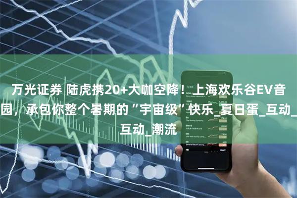 万光证券 陆虎携20+大咖空降！上海欢乐谷EV音乐乐园，承包你整个暑期的“宇宙级”快乐_夏日蛋_互动_潮流