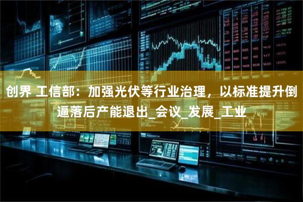 创界 工信部：加强光伏等行业治理，以标准提升倒逼落后产能退出_会议_发展_工业
