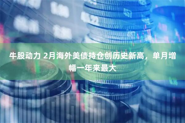 牛股动力 2月海外美债持仓创历史新高，单月增幅一年来最大