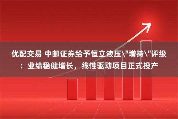 优配交易 中邮证券给予恒立液压＂增持＂评级：业绩稳健增长，线性驱动项目正式投产