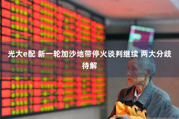 光大e配 新一轮加沙地带停火谈判继续 两大分歧待解