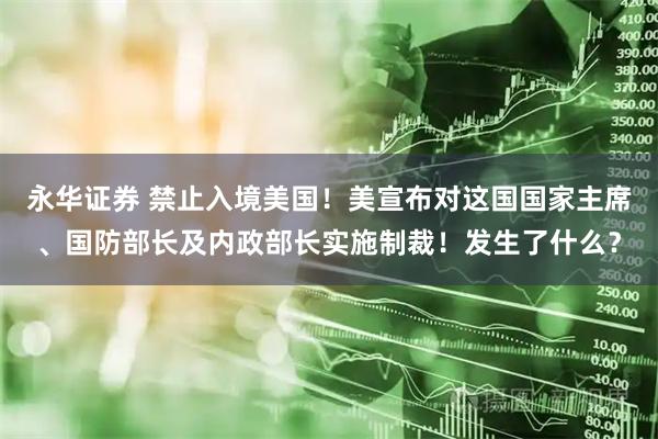 永华证券 禁止入境美国！美宣布对这国国家主席、国防部长及内政部长实施制裁！发生了什么？