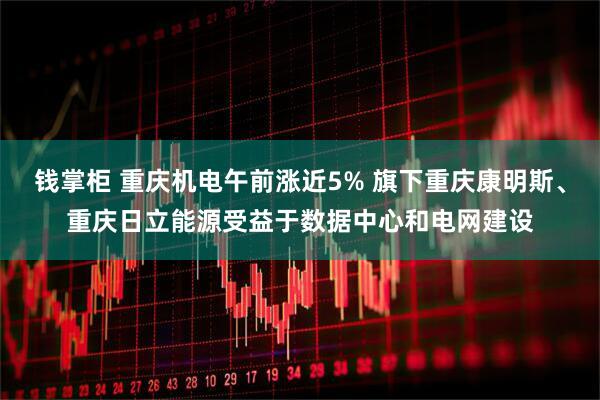 钱掌柜 重庆机电午前涨近5% 旗下重庆康明斯、重庆日立能源受益于数据中心和电网建设