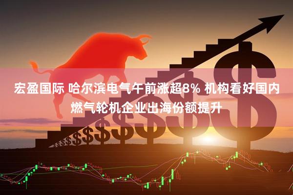 宏盈国际 哈尔滨电气午前涨超8% 机构看好国内燃气轮机企业出海份额提升