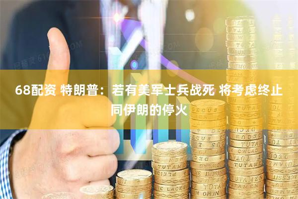 68配资 特朗普：若有美军士兵战死 将考虑终止同伊朗的停火