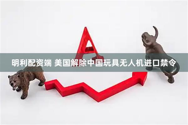 明利配资端 美国解除中国玩具无人机进口禁令